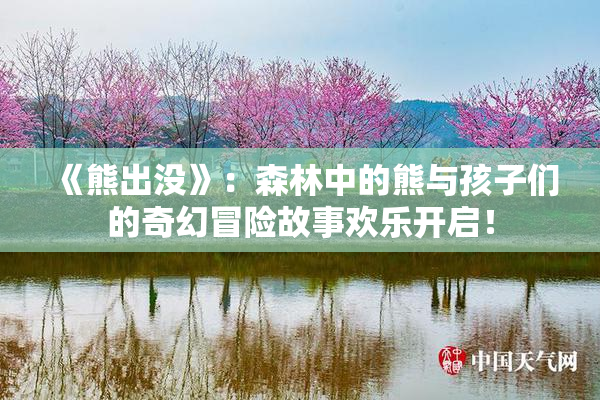 《熊出没》：森林中的熊与孩子们的奇幻冒险故事欢乐开启！