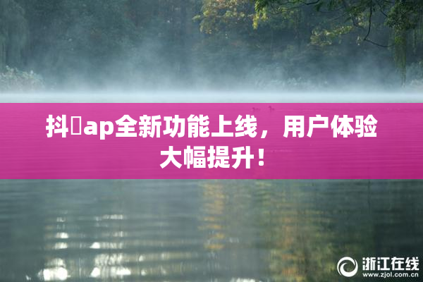 抖抈ap全新功能上线，用户体验大幅提升！