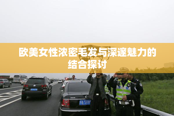 欧美女性浓密毛发与深邃魅力的结合探讨