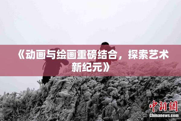 《动画与绘画重磅结合，探索艺术新纪元》