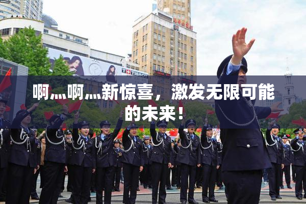 啊灬啊灬新惊喜，激发无限可能的未来！
