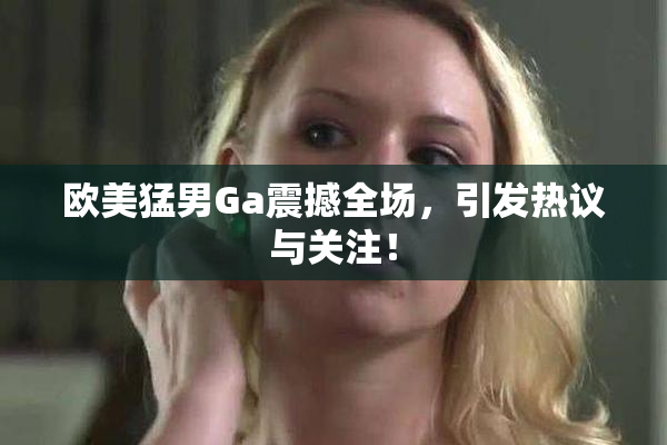 欧美猛男Ga震撼全场，引发热议与关注！
