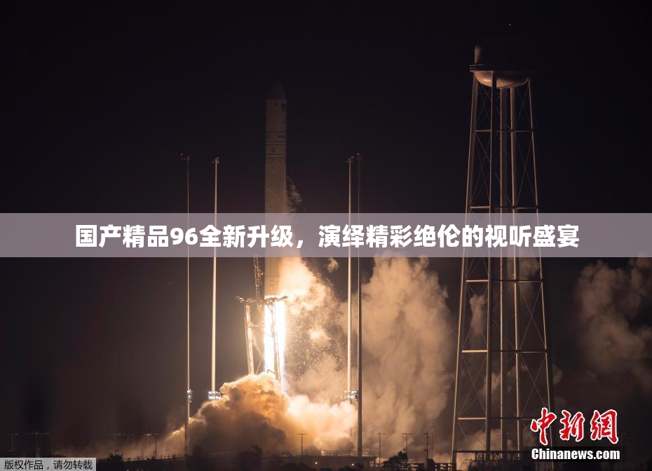 国产精品96全新升级，演绎精彩绝伦的视听盛宴