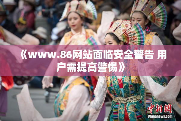 《www.86网站面临安全警告 用户需提高警惕》