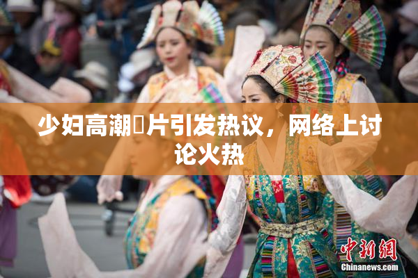 少妇高潮婬片引发热议，网络上讨论火热