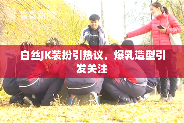 白丝JK装扮引热议，爆乳造型引发关注