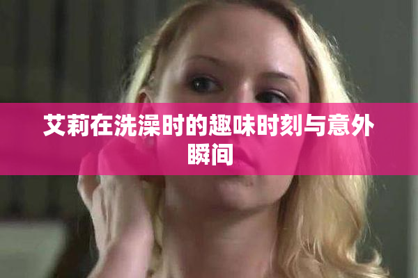 艾莉在洗澡时的趣味时刻与意外瞬间
