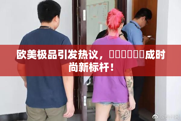 欧美极品引发热议，❌‌❌‌❌‌成时尚新标杆！