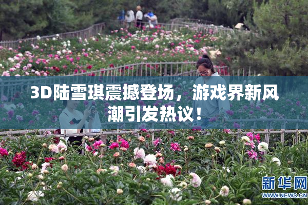 3D陆雪琪震撼登场，游戏界新风潮引发热议！