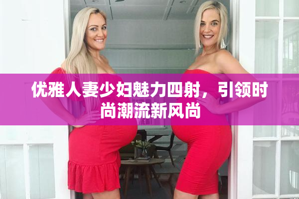 优雅人妻少妇魅力四射，引领时尚潮流新风尚