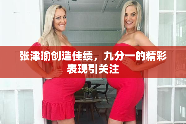 张津瑜创造佳绩，九分一的精彩表现引关注