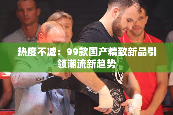 热度不减：99款国产精致新品引领潮流新趋势
