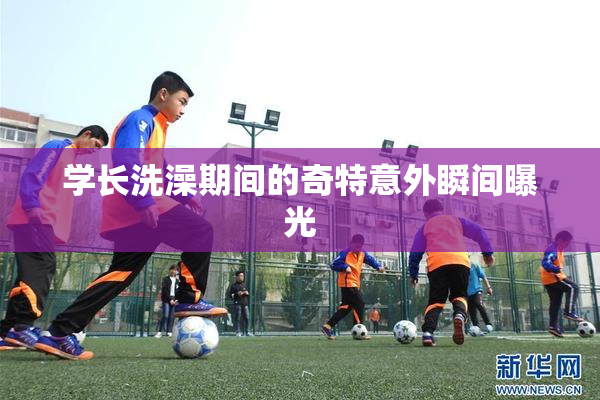学长洗澡期间的奇特意外瞬间曝光