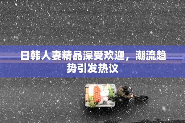 日韩人妻精品深受欢迎，潮流趋势引发热议