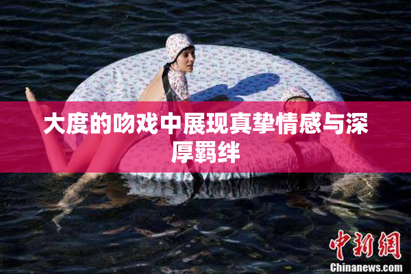 大度的吻戏中展现真挚情感与深厚羁绊
