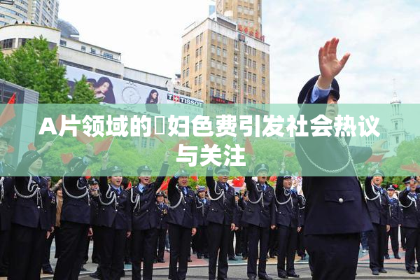 A片领域的婬妇色费引发社会热议与关注