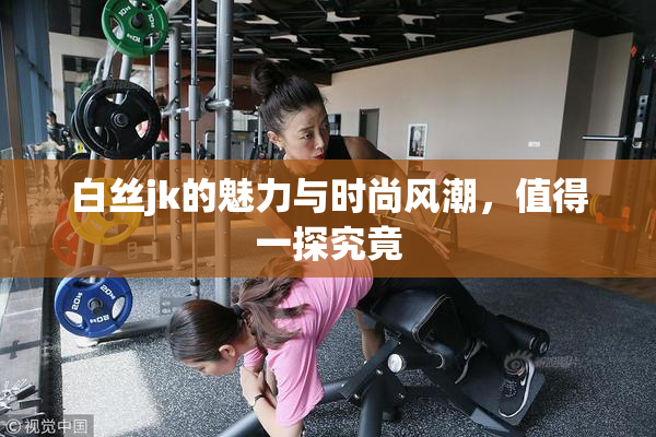 白丝jk的魅力与时尚风潮，值得一探究竟