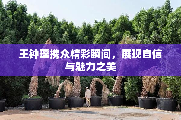 王钟瑶携众精彩瞬间，展现自信与魅力之美