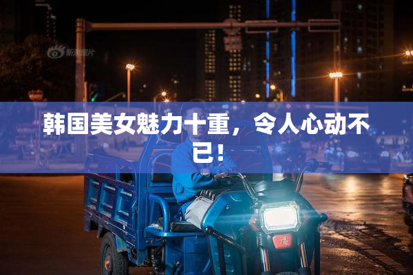 韩国美女魅力十重，令人心动不已！