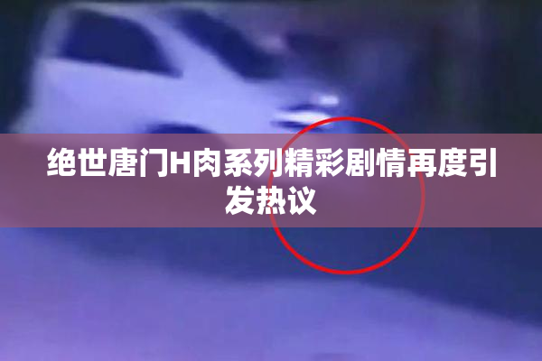 绝世唐门H肉系列精彩剧情再度引发热议