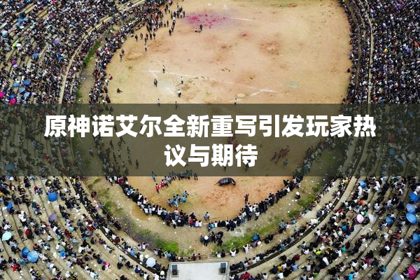 原神诺艾尔全新重写引发玩家热议与期待