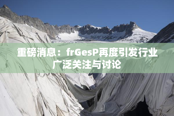 重磅消息：frGesP再度引发行业广泛关注与讨论