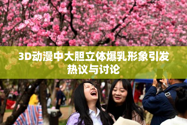 3D动漫中大胆立体爆乳形象引发热议与讨论