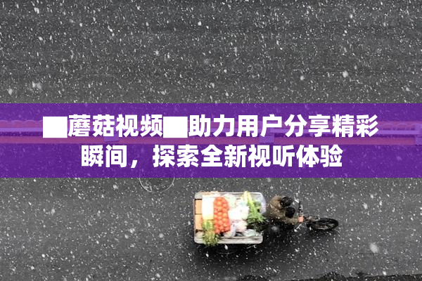 ▇蘑菇视频▇助力用户分享精彩瞬间，探索全新视听体验