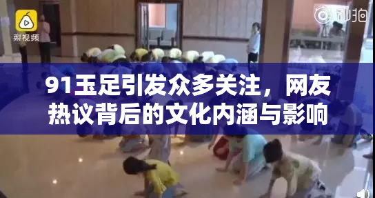91玉足引发众多关注，网友热议背后的文化内涵与影响