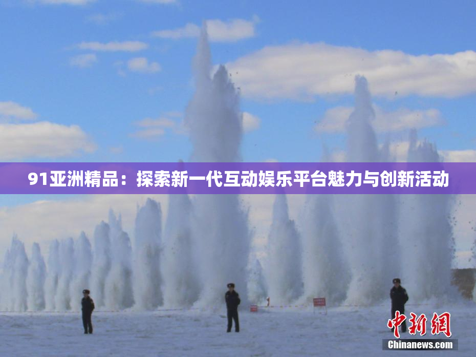 91亚洲精品：探索新一代互动娱乐平台魅力与创新活动