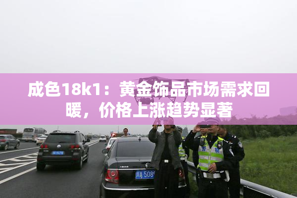成色18k1：黄金饰品市场需求回暖，价格上涨趋势显著