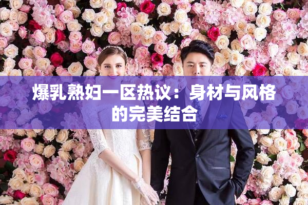 爆乳熟妇一区热议：身材与风格的完美结合