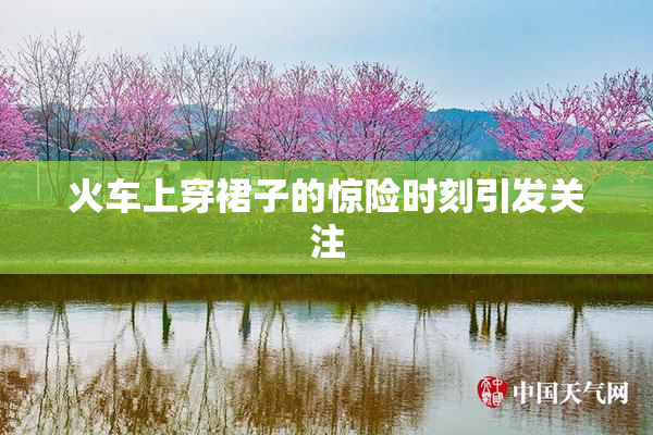 火车上穿裙子的惊险时刻引发关注