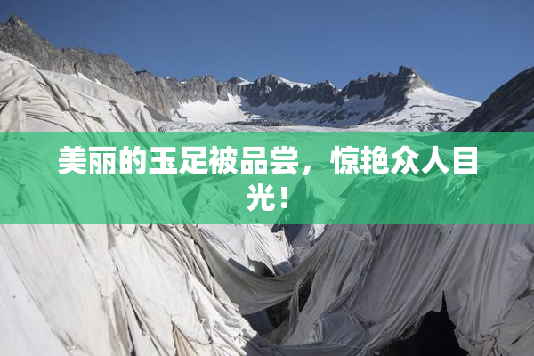 美丽的玉足被品尝，惊艳众人目光！