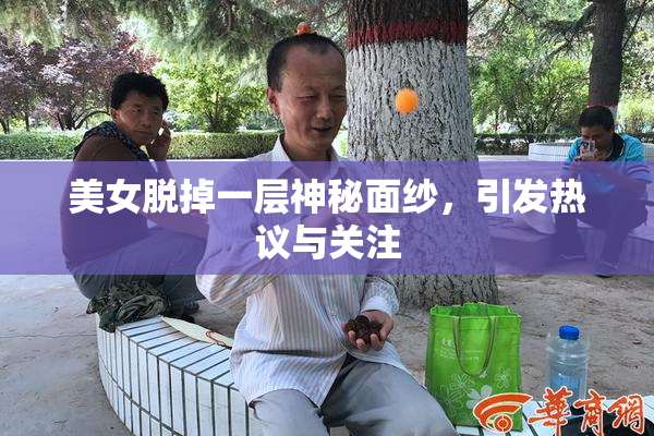 美女脱掉一层神秘面纱，引发热议与关注
