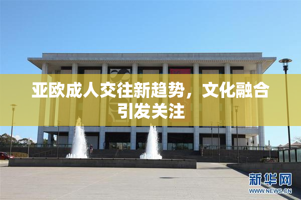 亚欧成人交往新趋势，文化融合引发关注