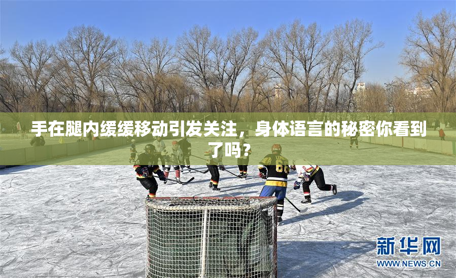 手在腿内缓缓移动引发关注，身体语言的秘密你看到了吗？