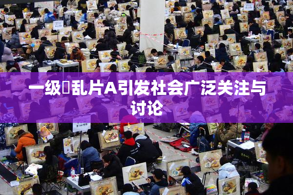 一级婬乱片A引发社会广泛关注与讨论