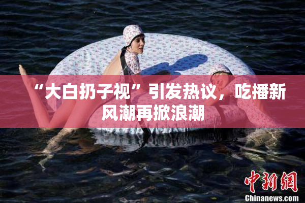 “大白扔子视”引发热议，吃播新风潮再掀浪潮
