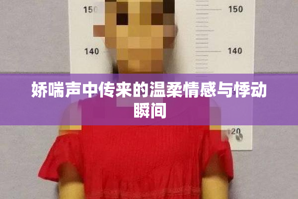 娇喘声中传来的温柔情感与悸动瞬间