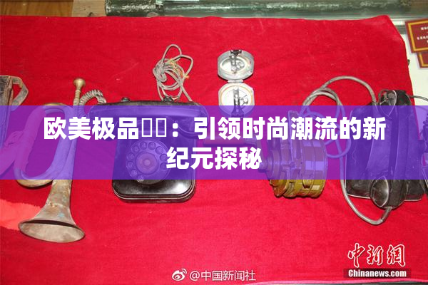 欧美极品❌‌：引领时尚潮流的新纪元探秘