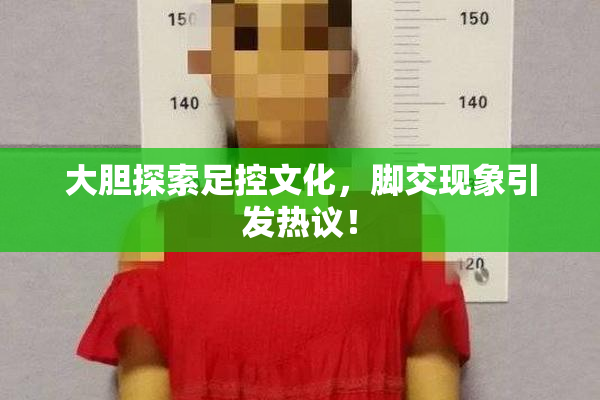 大胆探索足控文化，脚交现象引发热议！