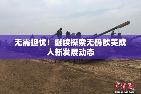 无需担忧！继续探索无码欧美成人新发展动态