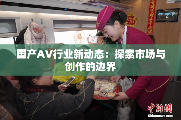 国产AV行业新动态：探索市场与创作的边界
