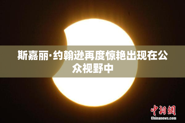 斯嘉丽·约翰逊再度惊艳出现在公众视野中