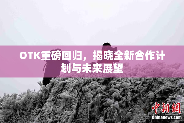 OTK重磅回归，揭晓全新合作计划与未来展望