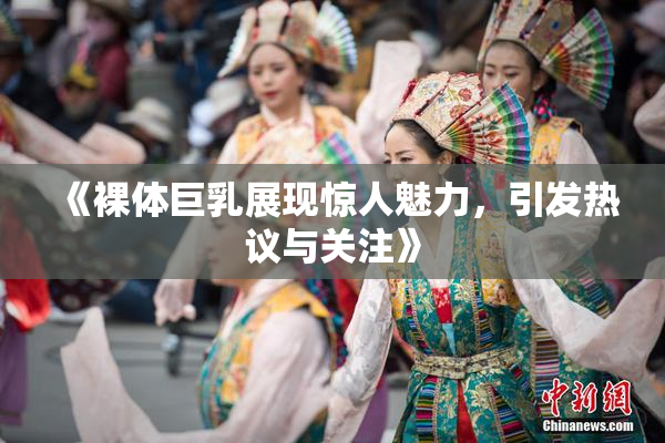 《裸体巨乳展现惊人魅力，引发热议与关注》