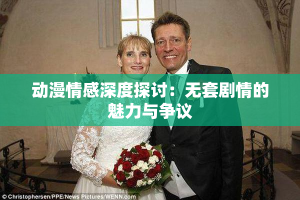 动漫情感深度探讨：无套剧情的魅力与争议