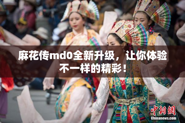 麻花传md0全新升级，让你体验不一样的精彩！