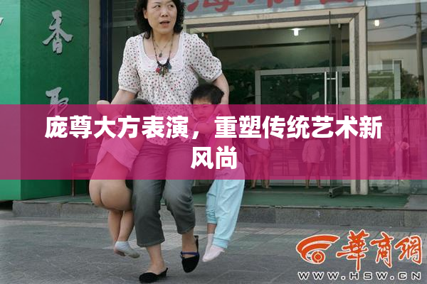 庞尊大方表演，重塑传统艺术新风尚